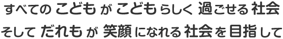 すべてのこどもがこどもらしく過ごせる社会 そしてだれもが笑顔になれる社会を目指して