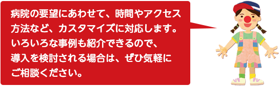 病院の要望にあわせて、時間やアクセス方法など、カスタマイズに対応します。いろいろな事例も紹介できるので、導入を検討される場合は、ぜひ気軽にご相談ください。