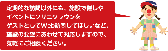 定期的な訪問以外にも、施設で催しやイベントにクリニクラウンをゲストとしてWeb訪問してほしいなど、施設の要望にあわせて対応しますので、気軽にご相談ください。